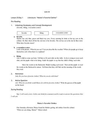 Unit III 
Lesson 25 Day 1 Literature: “Mateo’s Favorite Clothes” 
Pre-Reading 
1. Unlocking Vocabulary and Concept Development 
(favorite, fitting, evacuation center) 
favorite fitting evacuation center 
a. favorite 
Marlon has red, blue, green and black toy cars. Every morning he looks at his toy cars in the 
cabinet. He likes them all but the red one is his favorite. The red toy car is the one he likes most. 
What does favorite mean? 
b. evacuation center 
Look at the picture. What do you see? Can you describe the weather? Where do people go to keep 
themselves safe when there is a typhoon? 
c. fitting 
Ask a child to come up front. Tell him to fit each shirt on the table. As he is trying to wear each 
shirt, ask the pupils what is he doing. Guide the pupils to say that the child is fitting each shirt. 
Show the words on the flashcards. Model reading each word. Then ask the pupils to read 
the words on the flashcard in unison. Tell them that they will find out the meaning of the words 
they read. 
2. Motivation 
Ask: Do you have favorite clothes? What do you do with them? 
3. Motive Question 
Ask: What do you think would Mateo do with his favorite clothes? Write the guesses of the pupils 
on the board. 
During Reading: 
Say: I will read a story. In the end, think for a moment and be ready to answer the questions that 
I will ask. 
Mate o’s Favorite Clothe s 
One Saturday afternoon, Mateo found his Mother getting old clothes from his cabinet. 
“What are you doing, Mama?” Mateo asked. 
 