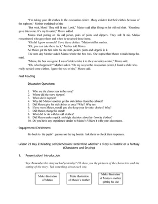 “I’m taking your old clothes to the evacuation center. Many children lost their clothes because of 
the typhoon,“ Mother explained to him. 
“But wait, Mom! They still fit me. Look,” Mateo said after fitting on his old red shirt. “Grandma 
gave this to me. It’s my favorite,” Mateo added. 
Mateo tried putting on his old jacket, pairs of pants and slippers. They still fit me. Mateo 
remembered who gave them and when he received those items. 
“Oh did I grow so much? I love these clothes. “Mateo told his mother. 
“Ok, you can take them back,” Mother told Mateo. 
So Mateo got the box with his old shirt, jacket, pants and slippers in it. 
The next day Mother asked Mateo where the box was. She hoped that Mateo would change his 
mind. 
“Mama, the box was gone. I wasn’t able to take it to the evacuation center,” Mateo said. 
“Oh, what happened?” Mother asked. “On my way to the evacuation center, I found a child who 
really needed some clothes. I gave the box to him,” Mateo said. 
Post Reading 
Discussion Questions: 
1. Who are the characters in the story? 
2. Where did the story happen? 
3. When did it happen? 
4. Why did Mateo’s mother get his old clothes from the cabinet? 
5. Did Mateo give his old clothes at once? Why? Why not 
6. If you were Mateo, would you also keep your favorite clothes? Why? 
7. Did Mateo change his mind? 
8. What did he do with his old clothes? 
9. Did Mateo make a quick and right decision about his favorite clothes? 
10. Do you have any experience similar to Mateo’s? Share it with your classmates. 
Engagement/Enrichment 
Go back to the pupils’ guesses on the tag boards. Ask them to check their responses. 
Lesson 25 Day 2:Reading Comprehension: Determine whether a story is realistic or a fantasy 
(Characters and Setting) 
1. Presentation/ Introduction 
Say: Remember the story we had yesterday? I’ll show you the pictures of the characters and the 
setting of the story. Tell something about each one. 
Make illustration 
of Mateo 
Make illustration 
of Mateo’s mother 
Make illustration 
of Mateo’s mother 
getting his old 
 