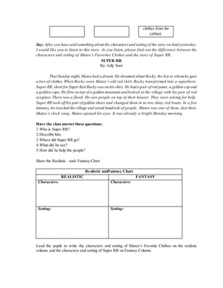 clothes from the 
cabinet. 
Say: After you have said something about the characters and setting of the story we had yesterday, 
I would like you to listen to this story. As you listen, please find out the difference between the 
characters and setting of Mateo’s Favorites Clothes and the story of Super RR. 
SUPER RR 
By: Jelly Sore 
That Sunday night, Mateo had a dream. He dreamed about Rocky, the boy to whom he gave 
a box of clothes. When Rocky wore Mateo’s old red shirt, Rock y transformed into a superhero. 
Super RR, short for Super Red Rocky was on his shirt. He had a pair of red pants, a golden cap and 
a golden cape. He flew on top of a golden mountain and looked at the village with his pair of red 
eyeglass. There was a flood. He saw people on top of their houses. They were asking for help. 
Super RR took off his pair of golden shoes and changed them in to two shiny red boats. In a few 
minutes, he reached the village and saved hundreds of people. Mateo was one of them. Just then, 
Mateo’s clock rang. Mateo opened his eyes. It was already a bright Monday morning. 
Have the class answer these questions: 
1. Who is Super RR? 
2. Describe him. 
3. Where did Super RR go? 
4. What did he see? 
5. How did he help the people? 
Show the Realistic –and- Fantasy Chart 
Realistic andFantasy Chart 
REALISTIC FANTASY 
Characters: 
Characters: 
Setting: 
Setting: 
Lead the pupils to write the characters and setting of Mateo’s Favorite Clothes on the realistic 
column and the characters and setting of Super RR on Fantasy Column. 
 