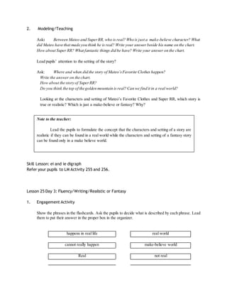 2. Modeling/Teaching 
Ask: Between Mateo and Super RR, who is real? Who is just a make-believe character? What 
did Mateo have that made you think he is real? Write your answer beside his name on the chart. 
How about Super RR? What fantastic things did he have? Write your answer on the chart. 
Lead pupils’ attention to the setting of the story? 
Ask: Where and when did the story of Mateo’s Favorite Clothes happen? 
Write the answer on the chart. 
How about the story of Super RR? 
Do you think the top of the golden mountain is real? Can we find it in a real world? 
Looking at the characters and setting of Mateo’s Favorite Clothes and Super RR, which story is 
true or realistic? Which is just a make-believe or fantasy? Why? 
Skill Lesson: ei and ie digraph 
Refer your pupils to LM Activity 255 and 256. 
Lesson 25 Day 3: Fluency/Writing/Realistic or Fantasy 
1. Engagement Activity 
Show the phrases in the flashcards. Ask the pupils to decide what is described by each phrase. Lead 
them to put their answer in the proper box in the organizer. 
happens in real life real world 
cannot really happen make-believe world 
Real not real 
Note to the teacher: 
Lead the pupils to formulate the concept that the characters and setting of a story are 
realistic if they can be found in a real world while the characters and setting of a fantasy story 
can be found only in a make believe world. 
 