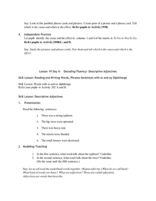 Say: Look at this jumbled phrase cards and pictures. Create pairs of a picture and a phrase card. Tell 
which is the cause and which is the effect. Refer pupils to Activity 199B. 
4. Independent Practice 
Let pupils identify the cause and the effect in columns 1 and 4 of the matrix in To Go or Not To Go. 
Refer pupils to Activity 200B,C, and D. 
Say: Study the pictures and phrase cards. Pair them and tell which is the cause and which is the 
effect. 
Lesson 19 Day 4: Decoding/Fluency/ Descriptive Adjectives 
Skill Lesson: Reading and Writing Words, Phrases Sentences with oi and oy Diphthongs 
Skill Lesson: Words with oi and oy diphthongs 
Refer your pupils to Activity 202 A and B. 
Skill Lesson: Descriptive Adjectives 
1. Presentation 
Read the following sentences: 
1. There was a strong typhoon. 
2. The big trees were uprooted. 
3. There was heavy rain. 
4. The streets were flooded. 
5. The small houses were destroyed. 
2. Modeling/Teaching 
1. In the first sentence, what word tells about the typhoon? Underline. 
2. In the second sentence, what word tells about the trees? Underline. 
(Do the same until the fifth sentence.) 
Say: Let us all read the underlined words together. (Repeat after me.) What do we call them? 
What kind of words are these? What are adjectives? These are called adjectives. 
Adjectives are words that describe. 
 
