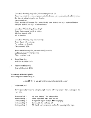 How about if I am referring to the persons or people I talk to? 
We use you to refer to persons or people we talk to. You use you when you directly talk to person/s. 
Ace (directly talking to Ace) to stop dancing. 
You stop dancing. 
Janica, Kat and Marie (to the girls I am talking to), go to the town and buy a basket of bananas. 
You go to the town and buy a basket of bananas. 
How about if I am talking about a thing? 
We use the pronoun it to refer to a thing. 
The book is on the table. 
It is on the table. 
How about if I am referring to many things? 
We use they to refer to things. 
The books are on the table. 
They are on the table. 
We use we when we refer to persons including ourselves. 
My friends and I are singing a song. 
We are singing a song. 
3. Guided Practice: 
Refer to LM Activity 258A. 
4. Independent Practice: 
Refer to LM Activity 258B. 
Skill Lesson: ei and ie digraph 
Refer your pupils to LM Activity 257. 
Lesson 25 Day 5: Use personal pronouns (person and gender) 
1. Guided Practice 
Review personal pronouns by letting the pupils read the following sentence strips. Make a point for 
every strip. 
Sentence/s Strip 1: My name is Dang. I live in Pangasinan. 
Sentence/s Strip 2: Cris is my brother. He is older than me. 
Sentence/s Strip 3: Wing and Mong are brothers. They are playing. 
Sentence/s Strip 4: Gel is a girl. She is a happy girl. 
Sentence/s Strip 5: My friends and I are going to market. We are going to buy eggs. 
 