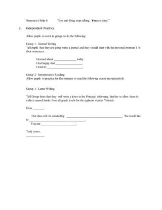 Sentence/s Strip 6: “Ben and Greg, stop talking. You are noisy.” 
2. Independent Practice 
Allow pupils to work in groups to do the following: 
Group 1: Journal Writing 
Tell pupils that they are going write a journal and they should start with the personal pronoun I in 
their sentences. 
I learned about _______________ today. 
I feel happy that __________________. 
I want to ________________________. 
Group 2: Interpretative Reading: 
Allow pupils to practice for five minutes to read the following poem interpretatively 
Group 3: Letter Writing 
Tell Group three that they will write a letter to the Principal informing him/her to allow them to 
collect unused books from all grade levels for the typhoon victims Yolanda. 
Dear _______, 
Our class will be conducting ______________________________________. We would like 
to ______________________________________. 
You are ________________________. 
Truly yours, 
____________ 
 
