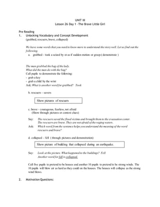 UNIT III 
Lesson 26 Day 1 –The Brave Little Girl 
Pre Reading 
1. Unlocking Vocabulary and Concept Development 
(grabbed, rescuers, brave, collapsed) 
We have some words that you need to know more to understand the story well. Let us find out the 
following. 
a. grabbed – took a seized by or as if sudden motion or grasp.( demonstrate ) 
The man grabbed the bag of the lady. 
What did the man do with the bag? 
Call pupils to demonstrate the following: 
- grab a key 
- grab a child by the wrist 
Ask: What is another word for grabbed? Took 
b. rescuers – savers 
Show pictures of rescuers 
c. brave – courageous, fearless, not afraid 
(Show through pictures or context clues) 
Say: The rescuers saved the flood victims and brought them to the evacuation center. 
The rescuers are brave. They are not afraid of the raging waters. 
Ask: Which word from the sentence helps you understand the meaning of the word 
rescuers and brave? 
d. collapsed – fell ( through pictures and demonstration) 
Show picture of building that collapsed during an earthquake. 
Say: Look at the picture. What happened to the buildings? Fell 
Another word for fell is collapsed. 
Call five pupils to pretend to be houses and another 10 pupils to pretend to be strong winds. The 
10 pupils will blow air as hard as they could on the houses. The houses will collapse as the strong 
wind blows. 
2. Motivation Questions: 
 