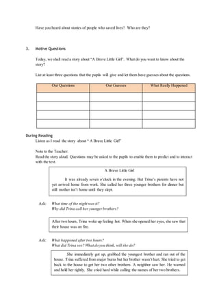 Have you heard about stories of people who saved lives? Who are they? 
3. Motive Questions 
Today, we shall read a story about “A Brave Little Girl”. What do you want to know about the 
story? 
List at least three questions that the pupils will give and let them have guesses about the questions. 
Our Questions Our Guesses What Really Happened 
During Reading 
Listen as I read the story about “ A Brave Little Girl” 
Note to the Teacher: 
Read the story aloud. Questions may be asked to the pupils to enable them to predict and to interact 
with the text. 
It was already seven o’clock in the evening. But Trina’s parents have not 
yet arrived home from work. She called her three younger brothers for dinner but 
still mother isn’t home until they slept. 
Ask: What time of the night was it? 
A Brave Little Girl 
Why did Trina call her younger brothers? 
After two hours, Trina woke up feeling hot. When she opened her eyes, she saw that 
their house was on fire. 
Ask: What happened after two hours? 
What did Trina see? What do you think, will she do? 
She immediately got up, grabbed the youngest brother and ran out of the 
house. Trina suffered from major burns but her brother wasn’t hurt. She tried to get 
back to the house to get her two other brothers. A neighbor saw her. He warned 
and held her tightly. She cried hard while calling the names of her two brothers. 
 