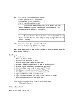 Ask: What did Trina do with her youngest brother? 
Why did Tina try to go back to their house? 
Was she able to get back to their house? Why? 
What do you think would happen next? 
Soon, rescuers arrived and tried to put off the fire. But after some 
minutes, their house collapsed. Trina’s parents arrived from work. They 
embraced Trina and brought her to the hospital. 
Because of Trina’s bravery their town mayor offered help to her 
family. They built their new home and gave money to support Trina and her 
brother’s schooling. 
Ask: Why did the mayor offer help to Trina’s family? 
How did the mayor help Trina and her family? 
Note: Before proceeding to the next activity, go back to the questions that the pupils gave 
before listening to the story. 
Post Reading 
Discussion Questions: 
1. What is the story all about? 
2. Who is the main character in the story? 
3. What can you say about Trina as the oldest sister? 
4. Why was Trina’s parent not around at the time the house got burned? 
5. What did Trina do when she saw that their house was on fire? 
6. If you were Trina, would you do the same? Why? Why not? 
7. Was Trina able to save her two brothers? Why? Why not? 
8. How did the mayor recognize and reward Trina’s bravery? 
9. If you were the mayor would you do the same? 
10. If you were Trina’s neighbor, how would you help Trina and her family? 
11. What character traits did Trina show in our story? 
Let us go back to our chart earlier. Let us fill out the third column 
“What Really Happened” 
Writing to Learn Activity 
Refer the class to LM Activity 259. 
 