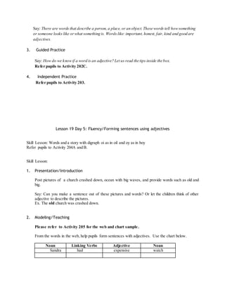 Say: There are words that describe a person, a place, or an object. These words tell how something 
or someone looks like or what something is. Words like: important, honest, fair, kind and good are 
adjectives. 
3. Guided Practice 
Say: How do we know if a word is an adjective? Let us read the tips inside the box. 
Refer pupils to Activity 202C. 
4. Independent Practice 
Refer pupils to Activity 203. 
Lesson 19 Day 5: Fluency/Forming sentences using adjectives 
Skill Lesson: Words and a story with digraph oi as in oil and oy as in boy 
Refer pupils to Activity 204A and B. 
Skill Lesson: 
1. Presentation/Introduction 
Post pictures of a church crashed down, ocean with big waves, and provide words such as old and 
big. 
Say: Can you make a sentence out of these pictures and words? Or let the children think of other 
adjective to describe the pictures. 
Ex. The old church was crashed down. 
2. Modeling/Teaching 
Please refer to Activity 205 for the web and chart sample . 
From the words in the web, help pupils form sentences with adjectives. Use the chart below. 
Noun Linking Verbs Adjective Noun 
Sandra had expensive watch 
 