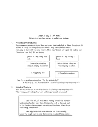 Lesson 26 Day 2: ( 1st Half): 
Determine whether a story is realistic or fantasy 
1. Presentation/Introduction 
Some stories are about real things. Some stories are about make believe things. Sometimes, the 
pictures in a story can help you decide whether a story is real or make believe. 
I am going to share with you some pictures. Show me a “thumbs up” sign if it is realistic and 
“stamp your right foot” if it is a fantasy. 
picture of a dog sitting on a 
sofa 
picture of a dog reading a 
book 
Picture of a school boy 
riding in a flying banana leaf 
School children riding in a 
tricycle going to school 
A frog playing ball A frog chasing an insect 
Say: Let us recall our story about “The Brave Little Girl” 
Is the story of “The Brave Little Girl” realistic or fantasy? Why do you say so? 
2. Modeling/Teaching 
Say: Are the characters in our story realistic or a fantasy? Why do you say so? 
I have changed the ending of our story with this paragraph. Let us read. 
Trina could not just stare at their burning house while she knew 
her two other brothers were there. She turned as swift as she could and 
lo! An aluminum basin dropped where she stood and said “Come Trina, 
we will help your brothers”. 
Trina hopped on to the basin and flew fast to their burning 
house. The people were in panic that no one ever noticed Trina and the 
 