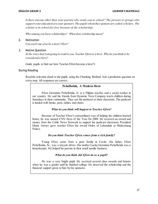 ENGLISH GRADE 3 LEARNER’S MATERIALS 
Is there anyone other than your parents who sends you to school? The persons or groups who 
support your education are your sponsors. The pupils whom they sponsor are called scholars. The 
scholar is in school for free because of the scholarship. 
17 
Who among you have scholarships? What does scholarship mean? 
2. Motivation 
Can each one of us be a hero? How? 
3. Motive Question 
In the story that I am going to read to you, Teacher Efren is a hero. Why do you think is he 
considered a hero? 
Guide pupils to find out how Teacher Efren become a hero?) 
During Reading 
Read the selection aloud to the pupils using the Chunking Method. Ask a prediction question on 
every stop. All responses are correct. 
Peňaflorida, A Modern Hero 
Efren Geronimo Peňaflorida, Jr. is a Filipino teacher and a social worker in 
our country. He and his friends from Dynamic Teen Company teach children during 
Saturdays in their community. They use the pushcart as their classroom. The pushcart 
is loaded with books, pens, tables, and chairs 
What do you think will happen to Teacher Efren? 
Because of Teacher Efren’s extraordinary way of helping the children learned 
better, he was named CNN Hero of the Year for 2009. He received an award and 
money from the Cable News Network to support his pushcart classroom. President 
Gloria Arroyo gave teacher Efren the award Order of Lakandula at Malacaňang 
Palace. 
Do you think Teacher Efren comes from a rich family? 
Young Efren came from a poor family in Cavite. His father, Efren 
Peňaflorida, Sr., was a tricycle driver. His mother Lucita Geronimo Peňaflorida was a 
housekeeper. He helped his parents in their small noodle business. 
What do you think did Efren do as a pupil? 
He was a very bright pupil. He received several class awards and honors 
when he was a grader until he finished college. He deserved the scholarship and the 
financial support given to him by his sponsors. 
What do you think does Teacher Efren want for children like you? 
After high school, Teacher Efren founded the Dynamic Teen Company. Its 
members were his classmates. Their group wanted most of the children to be good and 
responsible in whatever they do. 
 