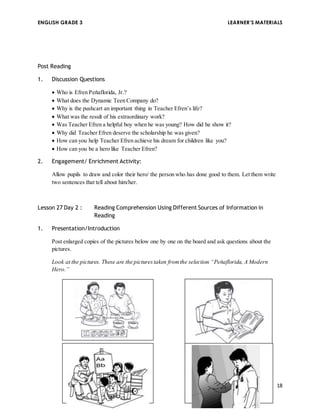 ENGLISH GRADE 3 LEARNER’S MATERIALS 
18 
Post Reading 
1. Discussion Questions 
 Who is Efren Peňaflorida, Jr.? 
 What does the Dynamic Teen Company do? 
 Why is the pushcart an important thing in Teacher Efren’s life? 
 What was the result of his extraordinary work? 
 Was Teacher Efren a helpful boy when he was young? How did he show it? 
 Why did Teacher Efren deserve the scholarship he was given? 
 How can you help Teacher Efren achieve his dream for children like you? 
 How can you be a hero like Teacher Efren? 
2. Engagement/ Enrichment Activity: 
Allow pupils to draw and color their hero/ the person who has done good to them. Let them write 
two sentences that tell about him/her. 
Lesson 27 Day 2 : Reading Comprehension Using Different Sources of Information in 
Reading 
1. Presentation/Introduction 
Post enlarged copies of the pictures below one by one on the board and ask questions about the 
pictures. 
Look at the pictures. These are the pictures taken from the selection “Peňaflorida, A Modern 
Hero.” 
an 
award. 
 