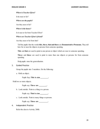 ENGLISH GRADE 3 LEARNER’S MATERIALS 
20 
Where is Teacher Efren? 
Is he near or far? 
Where are the pupils? 
Are they near or far? 
Where is the house? 
Is it near or far from Teacher Efren? 
Where are Teacher Efren’s friend? 
Are they near or far from him? 
Tell the pupils that the words this, these, that and those are Demonstrative Pronouns. They tell 
how far or near the objects or persons from someone speaking. 
This and that are used to point to one person or object which are near to someone speaking. 
These and those are used to point to more than one objects or persons far from someone 
speaking. 
Help pupils state the generalization. 
3. Guided Practice 
Group the pupils into 5 members. Do the following: 
a. Hold an object. 
Pupils Say: This is a/an ________. 
Hold two or more objects. 
Pupils say: These are ________. 
b. Look outside. Point to a thing or a person. 
Pupils say: That is a/an ________. 
c. Look outside. Point to many things or persons. 
Pupils say: Those are _________. 
4. Independent Practice 
Refer the class to Activity 268B. 
 