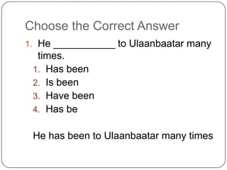 Choose the Correct Answer
1. He ___________ to Ulaanbaatar many
times.
1. Has been
2. Is been
3. Have been
4. Has be
He has been to Ulaanbaatar many times
 