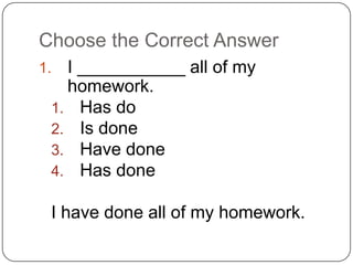 Choose the Correct Answer
1. I ___________ all of my
homework.
1. Has do
2. Is done
3. Have done
4. Has done
I have done all of my homework.
 