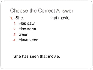 Choose the Correct Answer
1. She ___________ that movie.
1. Has saw
2. Has seen
3. Seen
4. Have seen
She has seen that movie.
 
