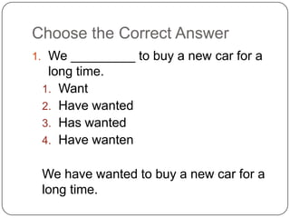Choose the Correct Answer
1. We _________ to buy a new car for a
long time.
1. Want
2. Have wanted
3. Has wanted
4. Have wanten
We have wanted to buy a new car for a
long time.
 