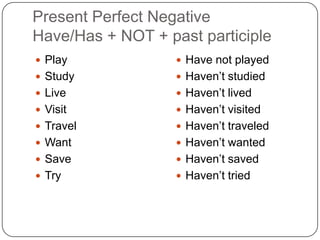 Present Perfect Negative
Have/Has + NOT + past participle
 Play
 Study
 Live
 Visit
 Travel
 Want
 Save
 Try
 Have not played
 Haven’t studied
 Haven’t lived
 Haven’t visited
 Haven’t traveled
 Haven’t wanted
 Haven’t saved
 Haven’t tried
 