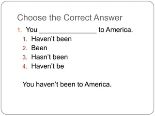 Choose the Correct Answer
1. You _______________ to America.
1. Haven’t been
2. Been
3. Hasn’t been
4. Haven’t be
You haven’t been to America.
 