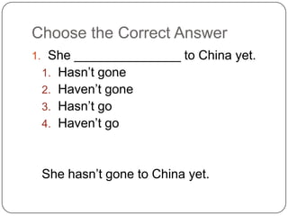 Choose the Correct Answer
1. She _______________ to China yet.
1. Hasn’t gone
2. Haven’t gone
3. Hasn’t go
4. Haven’t go
She hasn’t gone to China yet.
 