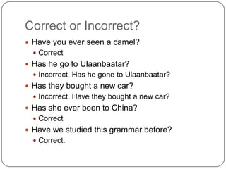 Correct or Incorrect?
 Have you ever seen a camel?
 Correct
 Has he go to Ulaanbaatar?
 Incorrect. Has he gone to Ulaanbaatar?
 Has they bought a new car?
 Incorrect. Have they bought a new car?
 Has she ever been to China?
 Correct
 Have we studied this grammar before?
 Correct.
 