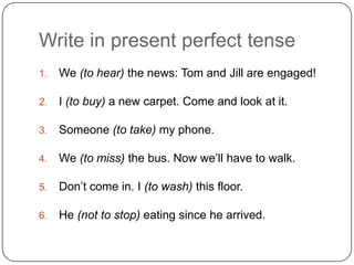 Write in present perfect tense
1. We (to hear) the news: Tom and Jill are engaged!
2. I (to buy) a new carpet. Come and look at it.
3. Someone (to take) my phone.
4. We (to miss) the bus. Now we’ll have to walk.
5. Don’t come in. I (to wash) this floor.
6. He (not to stop) eating since he arrived.
 