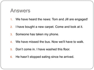 Answers
1. We have heard the news: Tom and Jill are engaged!
2. I have bought a new carpet. Come and look at it.
3. Someone has taken my phone.
4. We have missed the bus. Now we’ll have to walk.
5. Don’t come in. I have washed this floor.
6. He hasn’t stopped eating since he arrived.
 