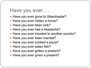 Have you ever….
 Have you ever gone to Ulaanbaatar?
 Have you ever ridden a horse?
 Have you ever been sick?
 Have you ever had a headache?
 Have you ever traveled to another country?
 Have you ever been married?
 Have you ever cooked a pizza?
 Have you ever eaten fish?
 Have you ever gotten a present?
 Have you ever given a present?
 
