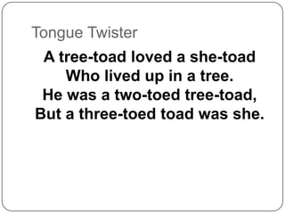 Tongue Twister
A tree-toad loved a she-toad
Who lived up in a tree.
He was a two-toed tree-toad,
But a three-toed toad was she.
 