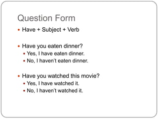 Question Form
 Have + Subject + Verb
 Have you eaten dinner?
 Yes, I have eaten dinner.
 No, I haven’t eaten dinner.
 Have you watched this movie?
 Yes, I have watched it.
 No, I haven’t watched it.
 
