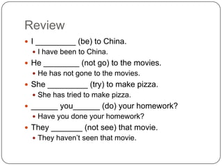Review
 I _________ (be) to China.
 I have been to China.
 He ________ (not go) to the movies.
 He has not gone to the movies.
 She _________ (try) to make pizza.
 She has tried to make pizza.
 ______ you______ (do) your homework?
 Have you done your homework?
 They _______ (not see) that movie.
 They haven’t seen that movie.
 