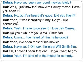 Debra: Have you seen any good movies lately?
Hal: Well, I just saw that new Jim Carrey movie. Have
you seen it?
Debra: No, but I’ve heard it’s good. Did you like it?
Hal: Yeah, it was incredibly funny. Do you like
comedies?
Debra: Yeah, I have to go see it. I love Jim Carrey.
Hal: Do you? Uh, are you a Will Smith fan.
Debra: Umm… I’ve heard of him. Is he good?
Hal: Yeah, I’ve seen most of his movies.
Debra: Have you? Oh look, here’s a Will Smith film.
Hal Oh, I haven’t seen that one. Do you want to go?
Debra: Yeah. I’m kind of in the mood for comedy.
 