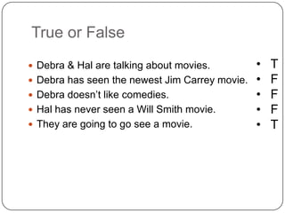 True or False
 Debra & Hal are talking about movies.
 Debra has seen the newest Jim Carrey movie.
 Debra doesn’t like comedies.
 Hal has never seen a Will Smith movie.
 They are going to go see a movie.
• T
• F
• F
• F
• T
 
