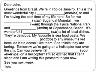 Dear John,
Greetings from Brazil. We’re in Rio de Janeiro. This is the
most wonderful city I ______________(ever/be) to and
I’m having the best time of my life here! So far, we
______________ (visit) Sugarloaf Mountain, we
_____________ (walk) through the Tijuca National Park
and _____________ (swim) at Copacabana Beach. It’s
wonderful! I ______________ (eat) a lot of local dishes.
They’re delicious. My favourite is sea food pasta. We
__________________ (not/go) to any museums yet
because Kate doesn’t like them. She thinks they are
boring. Tomorrow we’re going on a helicopter tour over
the city. Can you believe it?! ________________ (you
/ever /be) on a helicopter? I’m so excited that I can’t
sleep and I am writing this postcard to you now.
See you next week,
Tom
 