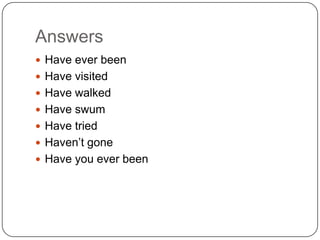 Answers
 Have ever been
 Have visited
 Have walked
 Have swum
 Have tried
 Haven’t gone
 Have you ever been
 