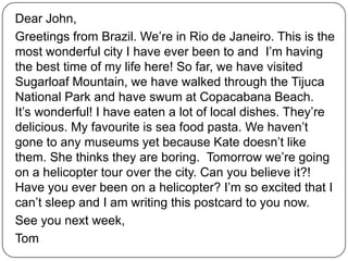 Dear John,
Greetings from Brazil. We’re in Rio de Janeiro. This is the
most wonderful city I have ever been to and I’m having
the best time of my life here! So far, we have visited
Sugarloaf Mountain, we have walked through the Tijuca
National Park and have swum at Copacabana Beach.
It’s wonderful! I have eaten a lot of local dishes. They’re
delicious. My favourite is sea food pasta. We haven’t
gone to any museums yet because Kate doesn’t like
them. She thinks they are boring. Tomorrow we’re going
on a helicopter tour over the city. Can you believe it?!
Have you ever been on a helicopter? I’m so excited that I
can’t sleep and I am writing this postcard to you now.
See you next week,
Tom
 