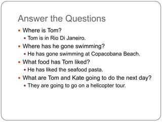 Answer the Questions
 Where is Tom?
 Tom is in Rio Di Janeiro.
 Where has he gone swimming?
 He has gone swimming at Copacobana Beach.
 What food has Tom liked?
 He has liked the seafood pasta.
 What are Tom and Kate going to do the next day?
 They are going to go on a helicopter tour.
 