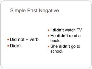 Simple Past Negative
 Did not + verb
 Didn’t
 I didn’t watch TV.
 He didn’t read a
book.
 She didn’t go to
school.
 