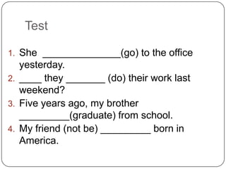 Test
1. She ______________(go) to the office
yesterday.
2. ____ they _______ (do) their work last
weekend?
3. Five years ago, my brother
_________(graduate) from school.
4. My friend (not be) _________ born in
America.
 