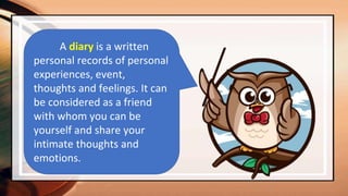 A diary is a written
personal records of personal
experiences, event,
thoughts and feelings. It can
be considered as a friend
with whom you can be
yourself and share your
intimate thoughts and
emotions.
 