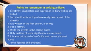 Points to remember in writing a diary:
1. Creativity, imagination and expression in diary writing are
tested.
2. You should write as if you have really been a part of the
situation.
3. It is written in the first person. (I or We)
4. Pick a format.
5. Write the events in the correct order.
6. Only matters of some significance are recorded.
7. It is a secret record of one’s life, one can very honest
about
one’s feelings and emotions.
 