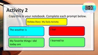 Activity 2
Copy this in your notebook. Complete each prompt below.
Holiday Diary: My Daily Activity
The weather is I feel
My favorite things I did
today are
I learned to
 