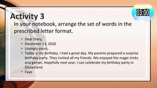 Activity 3
In your notebook, arrange the set of words in the
prescribed letter format.
• Dear Diary,
• December 13, 2020
• Lovingly yours,
• Today is my birthday. I had a great day. My parents prepared a surprise
birthday party. They invited all my friends. We enjoyed the magic tricks
and games. Hopefully next year, I can celebrate my birthday party in
Disneyland.
• Faye
 
