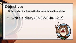 Objective:
At the end of the lesson the learners should be able to:
• write a diary (EN3WC-Ia-j-2.2)
 