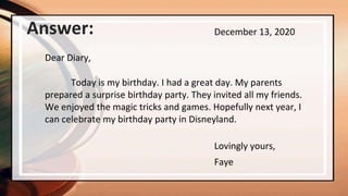 Faye
December 13, 2020
Dear Diary,
Today is my birthday. I had a great day. My parents
prepared a surprise birthday party. They invited all my friends.
We enjoyed the magic tricks and games. Hopefully next year, I
can celebrate my birthday party in Disneyland.
Lovingly yours,
Answer:
 