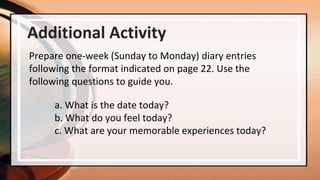 Additional Activity
Prepare one-week (Sunday to Monday) diary entries
following the format indicated on page 22. Use the
following questions to guide you.
a. What is the date today?
b. What do you feel today?
c. What are your memorable experiences today?
 
