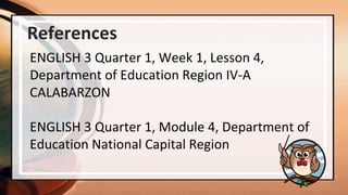 References
ENGLISH 3 Quarter 1, Week 1, Lesson 4,
Department of Education Region IV-A
CALABARZON
ENGLISH 3 Quarter 1, Module 4, Department of
Education National Capital Region
 