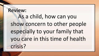 Review:
As a child, how can you
show concern to other people
especially to your family that
you care in this time of health
crisis?
 