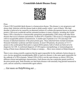 Creutzfeldt-Jakob Disease Essay
Prion
Classic CJD Creutzfeldt Jakob disease is a human prion disease. This disease is very progressive and
always fatal. Infection with this disease leads to death usually within 1 year of illness. This fatal
disorder is believed to be caused by an abnormal isoform of a cellular glycoprotein known as the prion
protein. CJD occurs worldwide and the estimated incidence in many countries, including the United
States,.CJD is classified as a transmissible spongiform encephalopathy (TSE) along with other Prion
diseases that occur in humans and animals. In about 85% of patients, CJD occurs as a Irregular disease
with no recognizable pattern of transmission. A smaller part of patients (5 to 15%) develop CJD
because of inherited mutations of the prion protein gene. These inherited forms include Gerstmann
Straussler Scheinker syndrome and fatal insomnia. In most CJD patients, the presence of 14 3 3
protein in the cerebrospinal fluid and/or a typical (EEG) pattern, both of which are believed to be
diagnostic for CJD .A conformed diagnosis of CJD requires neuropathology or immunodiagnostic
testing of brain tissue obtained either at biopsy or autopsy. ... Show more content on Helpwriting.net
...
There is now strong scientific suspicion that the agent responsible for the outbreak of prion disease in
cows, bovine spongiform encephalopathy (BSE or mad cow disease), is the same agent responsible for
the outbreak of vCJD in humans. Variant CJD (vCJD) is not the same disease as classic CJD It has
different clinical and pathologic characteristics. Each disease also has a particular genetic profile of
the prion protein gene. Both disorders are fatal brain diseases with unusually long periods measured in
years, and are caused by a transmissible agent called a
... Get more on HelpWriting.net ...
 