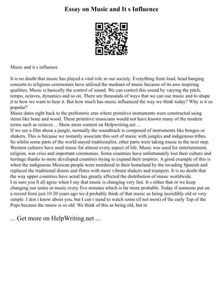 Essay on Music and It s Influence
Music and it s influence
It is no doubt that music has played a vital role in our society. Everything from loud, head banging
concerts to religious ceremonies have utilized the medium of music because of its awe inspiring
qualities. Music is basically the control of sound. We can control this sound by varying the pitch,
tempo, octaves, dynamics and so on. There are thousands of ways that we can use music and to shape
it to how we want to hear it. But how much has music influenced the way we think today? Why is it so
popular?
Music dates right back to the prehistoric eras where primitive instruments were constructed using
items like bone and wood. These primitive musicians would not have known many of the modern
terms such as octaves ... Show more content on Helpwriting.net ...
If we see a film about a jungle, normally the soundtrack is composed of instruments like bongos or
shakers. This is because we instantly associate this sort of music with jungles and indigenous tribes.
So whilst some parts of the world stayed traditionalist, other parts were taking music to the next step.
Western cultures have used music for almost every aspect of life. Music was used for entertainment,
religion, war cries and important ceremonies. Some countries have unfortunately lost their culture and
heritage thanks to more developed countries trying to expand their empires. A good example of this is
when the indigenous Mexican people were murdered in their homeland by the invading Spanish and
replaced the traditional drums and flutes with more vibrant shakers and trumpets. It is no doubt that
the way upper countries have acted has greatly affected the distribution of music worldwide.
I m sure you ll all agree when I say that music is changing very fast. It s either that or we keep
changing our tastes in music every five minutes which is far more probable. Today if someone put on
a record from just 10 20 years ago we d probably think of that music as being incredibly old or very
simple. I don t know about you, but I can t stand to watch some (if not most) of the early Top of the
Pops because the music is so old. We think of this as being old, but in
... Get more on HelpWriting.net ...
 