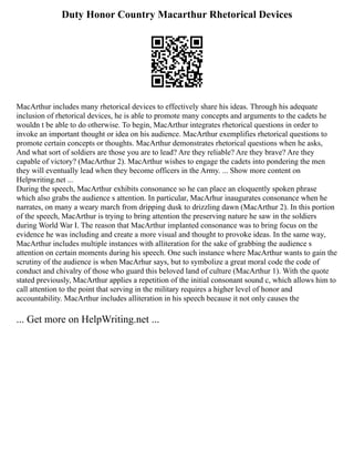 Duty Honor Country Macarthur Rhetorical Devices
MacArthur includes many rhetorical devices to effectively share his ideas. Through his adequate
inclusion of rhetorical devices, he is able to promote many concepts and arguments to the cadets he
wouldn t be able to do otherwise. To begin, MacArthur integrates rhetorical questions in order to
invoke an important thought or idea on his audience. MacArthur exemplifies rhetorical questions to
promote certain concepts or thoughts. MacArthur demonstrates rhetorical questions when he asks,
And what sort of soldiers are those you are to lead? Are they reliable? Are they brave? Are they
capable of victory? (MacArthur 2). MacArthur wishes to engage the cadets into pondering the men
they will eventually lead when they become officers in the Army. ... Show more content on
Helpwriting.net ...
During the speech, MacArthur exhibits consonance so he can place an eloquently spoken phrase
which also grabs the audience s attention. In particular, MacArhur inaugurates consonance when he
narrates, on many a weary march from dripping dusk to drizzling dawn (MacArthur 2). In this portion
of the speech, MacArthur is trying to bring attention the preserving nature he saw in the soldiers
during World War I. The reason that MacArthur implanted consonance was to bring focus on the
evidence he was including and create a more visual and thought to provoke ideas. In the same way,
MacArthur includes multiple instances with alliteration for the sake of grabbing the audience s
attention on certain moments during his speech. One such instance where MacArthur wants to gain the
scrutiny of the audience is when MacArhur says, but to symbolize a great moral code the code of
conduct and chivalry of those who guard this beloved land of culture (MacArthur 1). With the quote
stated previously, MacArthur applies a repetition of the initial consonant sound c, which allows him to
call attention to the point that serving in the military requires a higher level of honor and
accountability. MacArthur includes alliteration in his speech because it not only causes the
... Get more on HelpWriting.net ...
 