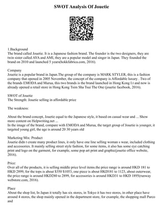 SWOT Analysis Of Jouetie
1.Background
The brand called Jouetie. It is a Japanese fashion brand. The founder is the two designers, they are
twin sister called AYA and AMI, they are a popular model and singer in Japan. They founded the
brand on 2010 and launched 5 years(hokkfabrica.com, 2016).
Company
Jouetie is a popular brand in Japan.The group of the company is MARK STYLER, this is a fashion
company that opened in 2005 November, the concept of the company is Affordable luxury . Two of
the brands EMODA and Murua, this two brands is the brand launched in Hong Kong I.t and now is
already opened a retail store in Hong Kong Tsim Sha Tsui The One (jouetie facebook, 2016).
SWOT of Jouetie
The Strength: Jouetie selling in affordable price
The weakness:
About the brand concept, Jouetie equal to the Japanese style, it based on casual wear and ... Show
more content on Helpwriting.net ...
In the image of the brand, compare with EMODA and Murua, the target group of Jouetie is younger, it
targeted young girl, the age is around 20 30 years old
Marketing Mix: Product
Jouetie didn t create many product lines, it only have one line selling woman s wear, included clothing
and accessories. It mainly selling street style fashion, for some items, it also has some eye catching
print and logo on the garment, for example, some pop art print and graphic(jouetie office website,
2016).
Price:
Over all of the products, it is selling middle price level items.the price range is around HKD 181 to
HKD 2899, for the tops is about $350 $1053, one piece is about HKD181 to 1123, about outerwear,
the price range is around HKD280 to 2899, for accessories is around HKD31 to HKD 1895(runway
webstore.com, 2016).
Place
About the shop list, In Japan it totally has six stores, in Tokyo it has two stores, in other place have
around 4 stores, the shop mainly opened in the department store, for example, the shopping mall Parco
and
 